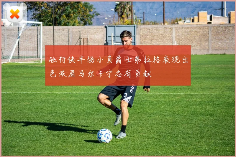 独行侠半场小负爵士弗拉格表现出色浓眉马尔卡宁各有贡献