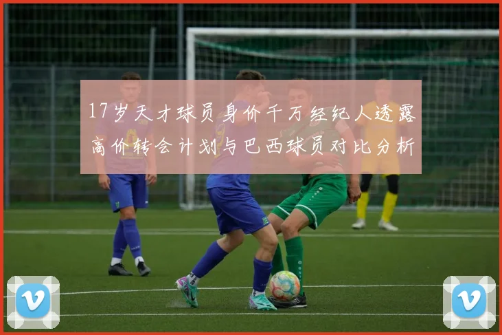 17岁天才球员身价千万经纪人透露高价转会计划与巴西球员对比分析