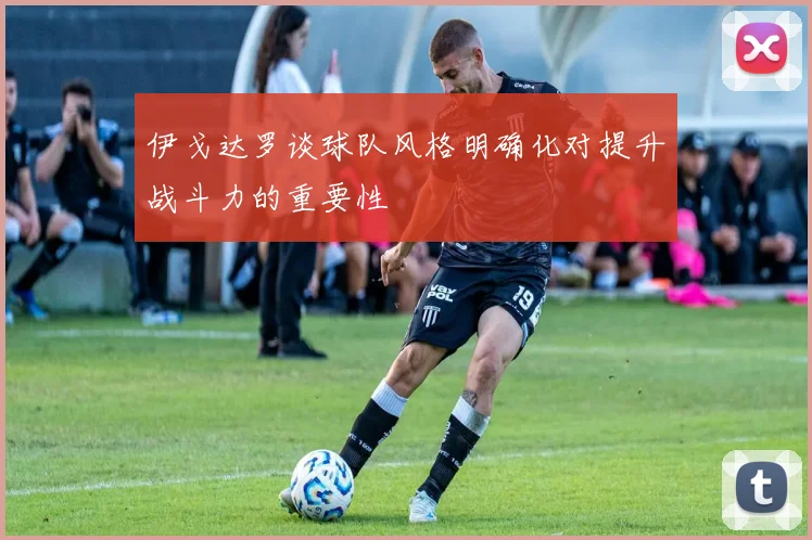 伊戈达罗谈球队风格明确化对提升战斗力的重要性