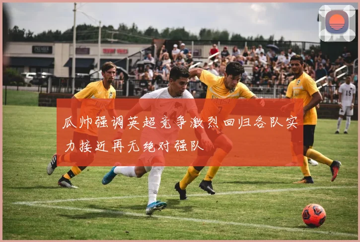 瓜帅强调英超竞争激烈回归各队实力接近再无绝对强队