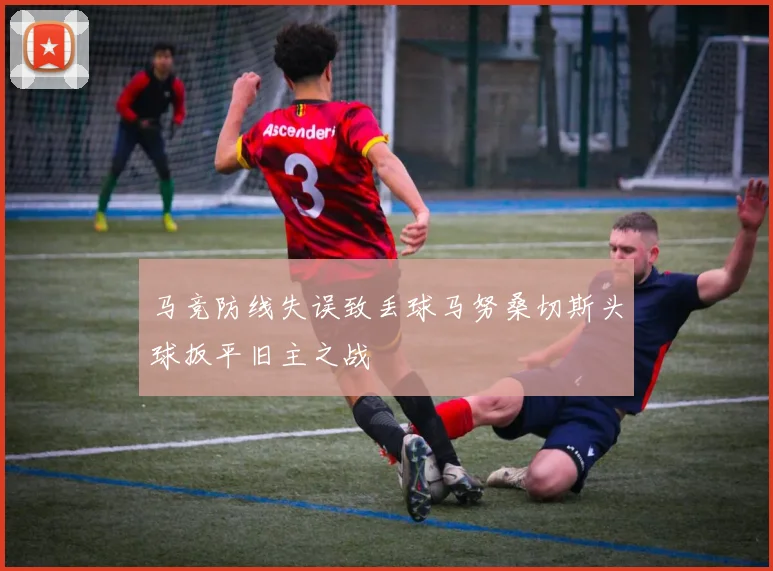 马竞防线失误致丢球马努桑切斯头球扳平旧主之战