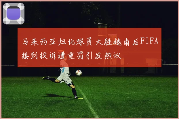 马来西亚归化球员大胜越南后FIFA接到投诉遭重罚引发热议
