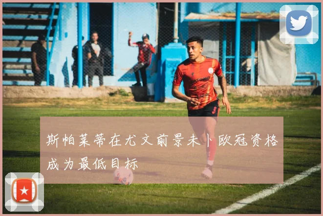 斯帕莱蒂在尤文前景未卜欧冠资格成为最低目标
