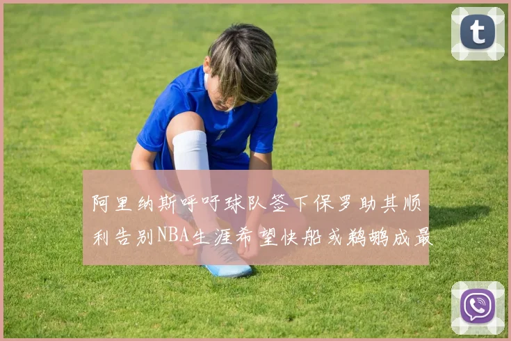 阿里纳斯呼吁球队签下保罗助其顺利告别NBA生涯希望快船或鹈鹕成最佳选择