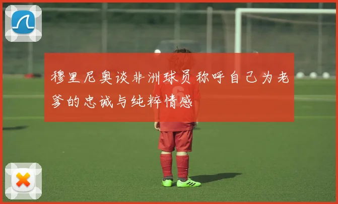 穆里尼奥谈非洲球员称呼自己为老爹的忠诚与纯粹情感