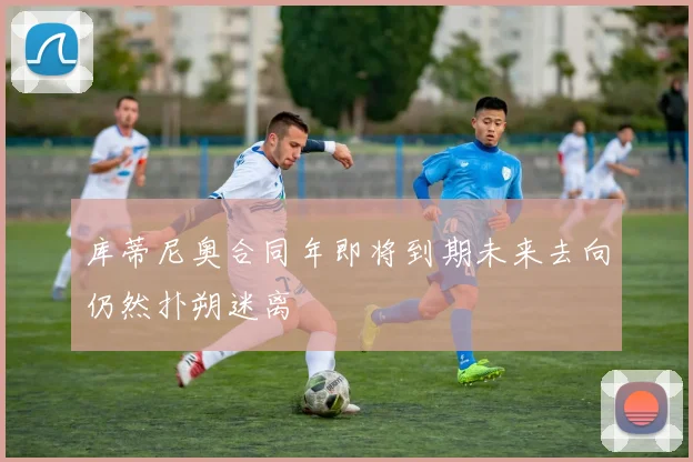 库蒂尼奥合同年即将到期未来去向仍然扑朔迷离