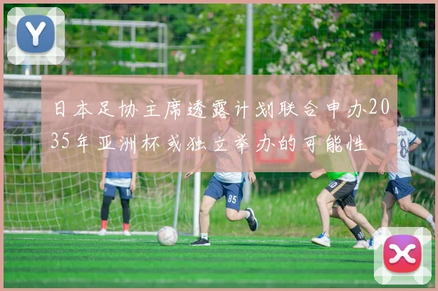 日本足协主席透露计划联合申办2035年亚洲杯或独立举办的可能性