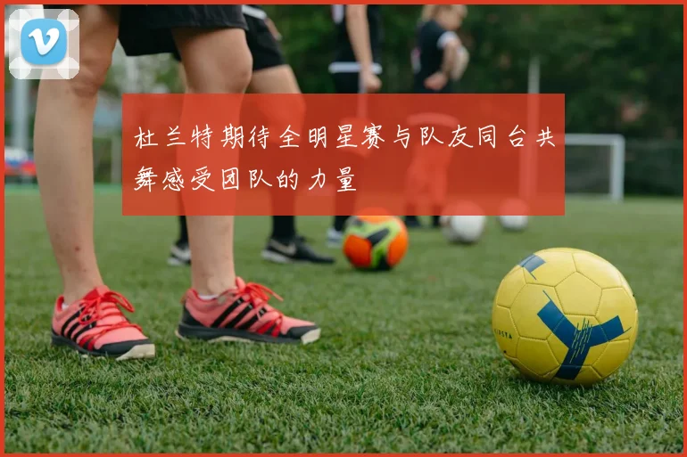 杜兰特期待全明星赛与队友同台共舞感受团队的力量