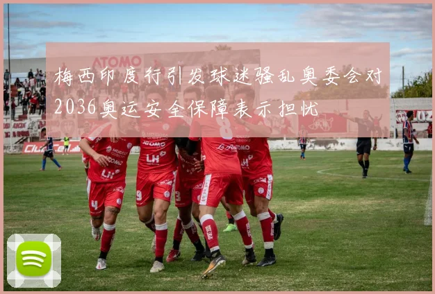梅西印度行引发球迷骚乱奥委会对2036奥运安全保障表示担忧