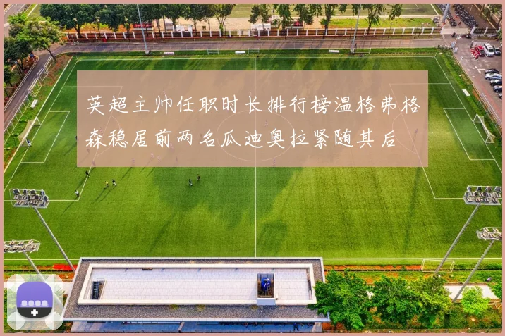 英超主帅任职时长排行榜温格弗格森稳居前两名瓜迪奥拉紧随其后