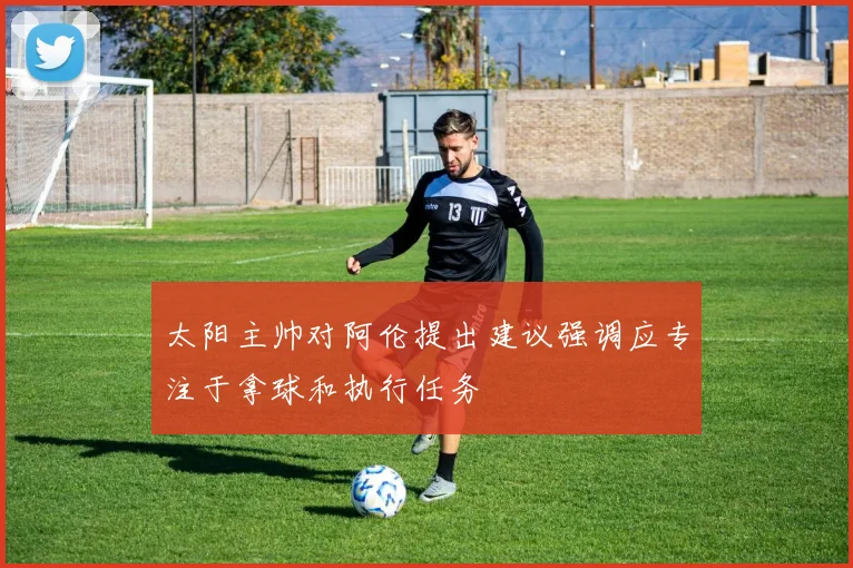 太阳主帅对阿伦提出建议强调应专注于拿球和执行任务