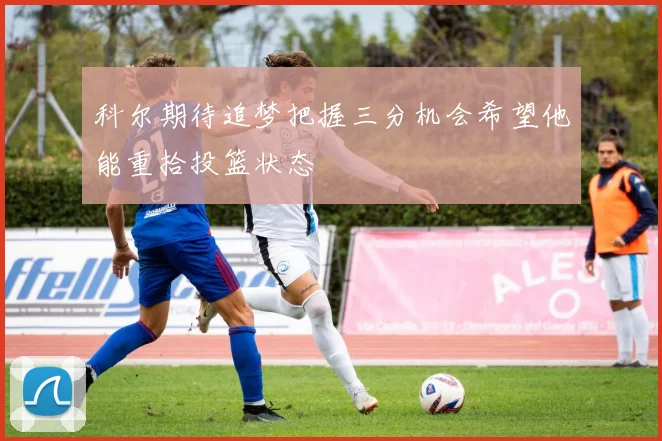 科尔期待追梦把握三分机会希望他能重拾投篮状态