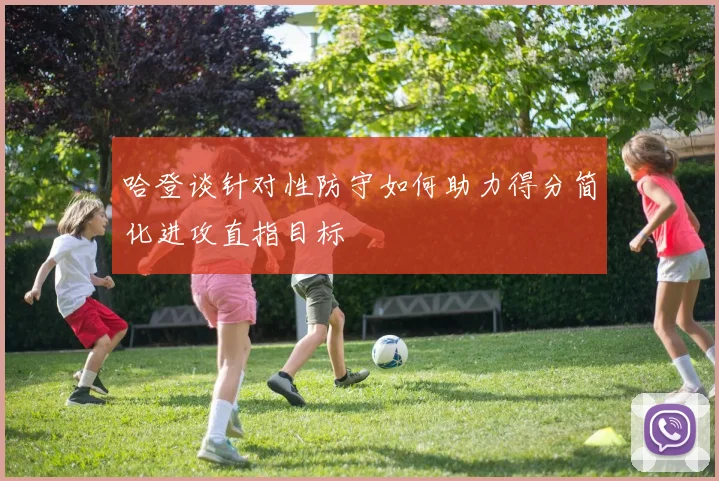 哈登谈针对性防守如何助力得分简化进攻直指目标