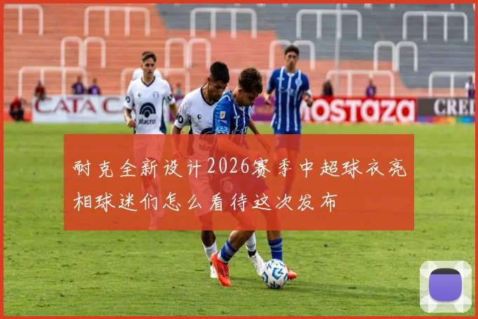 耐克全新设计2026赛季中超球衣亮相球迷们怎么看待这次发布
