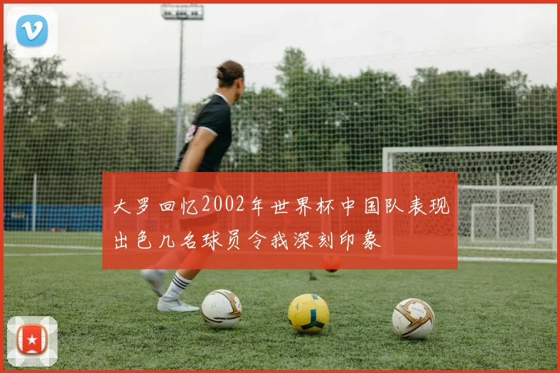 大罗回忆2002年世界杯中国队表现出色几名球员令我深刻印象