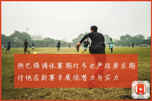 热巴强调休赛期对韦尔严格要求期待他在新赛季展现潜力与实力