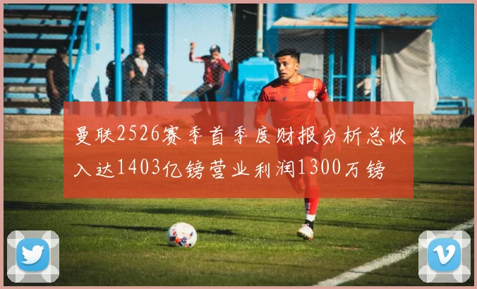 曼联2526赛季首季度财报分析总收入达1403亿镑营业利润1300万镑