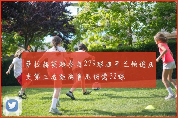萨拉赫英超参与279球追平兰帕德历史第三名距离鲁尼仍需32球