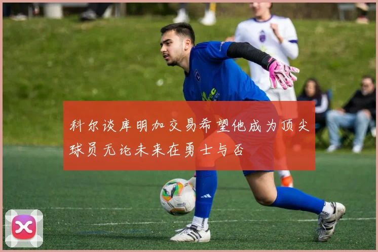 科尔谈库明加交易希望他成为顶尖球员无论未来在勇士与否
