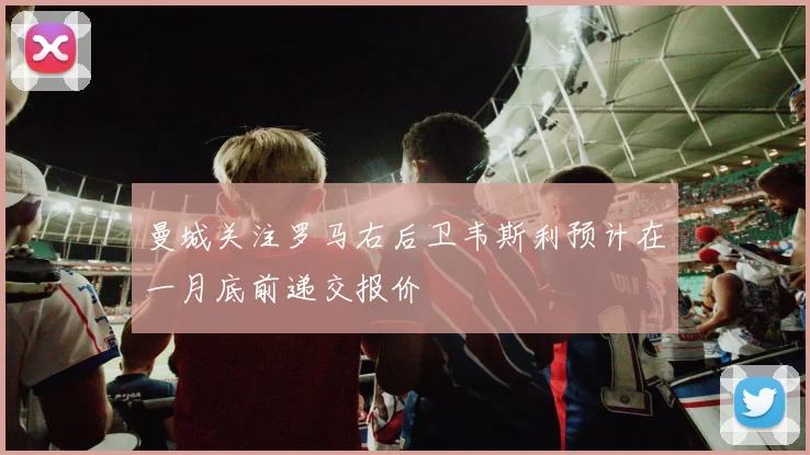 曼城关注罗马右后卫韦斯利预计在一月底前递交报价