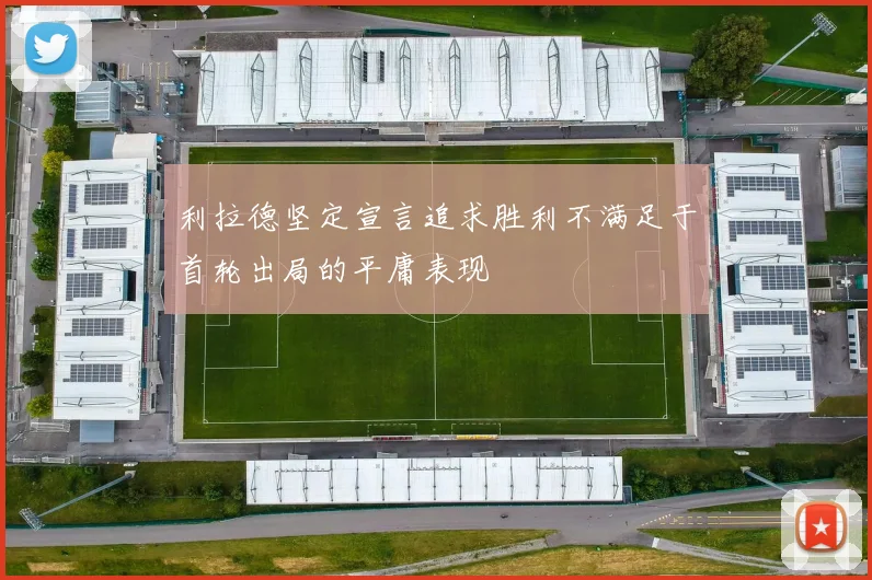 利拉德坚定宣言追求胜利不满足于首轮出局的平庸表现