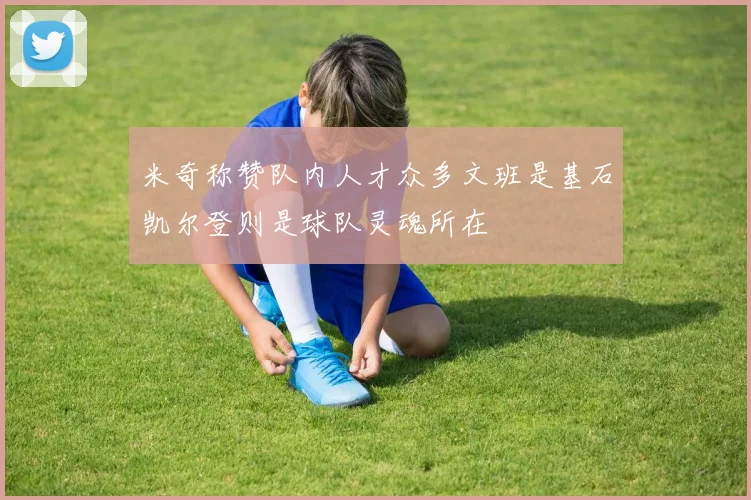 米奇称赞队内人才众多文班是基石凯尔登则是球队灵魂所在