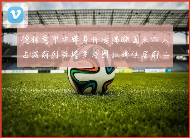 德转意甲中锋身价榜揭晓国米四人占据前列劳塔罗与图拉姆位居前二
