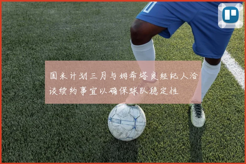 国米计划三月与姆希塔良经纪人洽谈续约事宜以确保球队稳定性