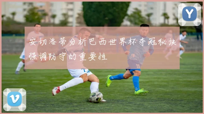 安切洛蒂分析巴西世界杯夺冠秘诀强调防守的重要性