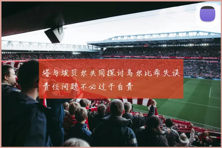 塔与埃贝尔共同探讨乌尔比希失误责任问题不必过于自责
