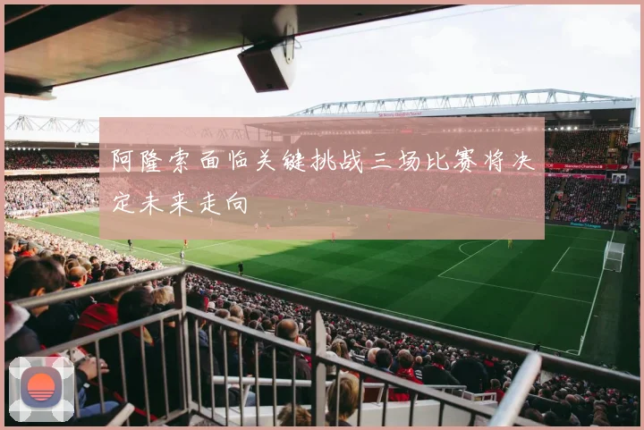 阿隆索面临关键挑战三场比赛将决定未来走向