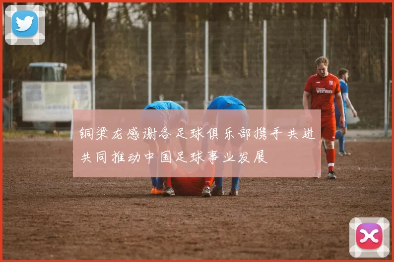 铜梁龙感谢各足球俱乐部携手共进共同推动中国足球事业发展