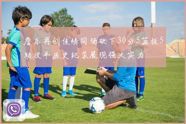 詹东再创佳绩同场砍下30分5篮板5助攻平历史纪录展现强大实力