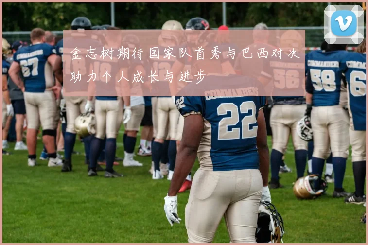 金志树期待国家队首秀与巴西对决助力个人成长与进步