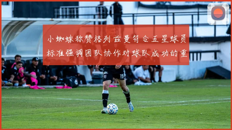 小蜘蛛称赞格列兹曼符合五星球员标准强调团队协作对球队成功的重要性