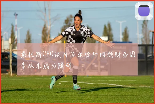 桑托斯CEO谈内马尔续约问题财务因素从未成为障碍
